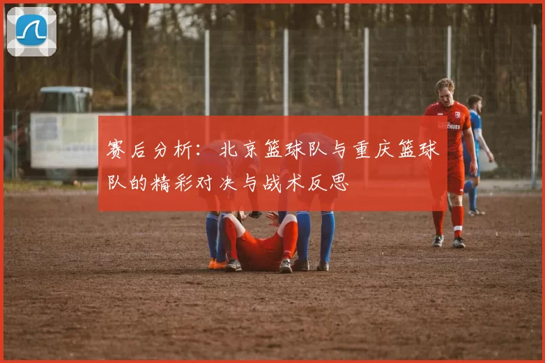 赛后分析：北京篮球队与重庆篮球队的精彩对决与战术反思