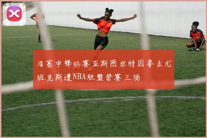 活塞中锋以赛亚斯图尔特因拳击尤班克斯遭NBA联盟禁赛三场
