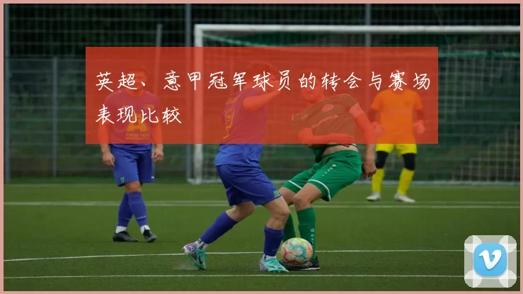 英超、意甲冠军球员的转会与赛场表现比较