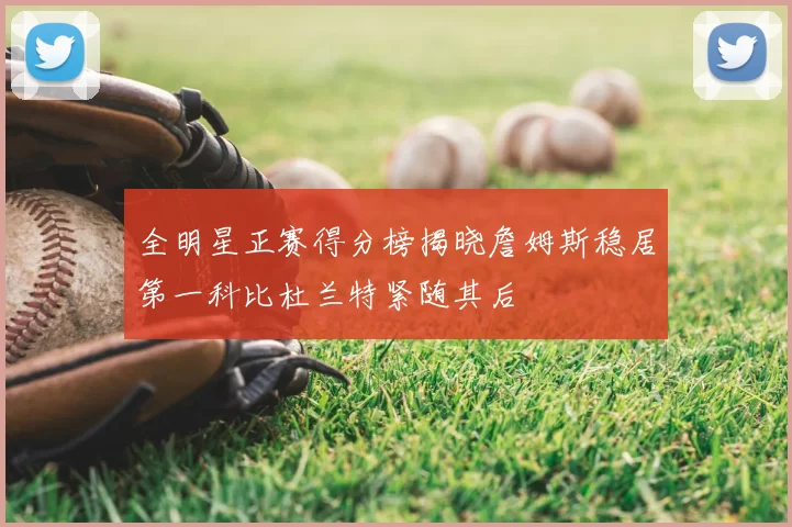 全明星正赛得分榜揭晓詹姆斯稳居第一科比杜兰特紧随其后