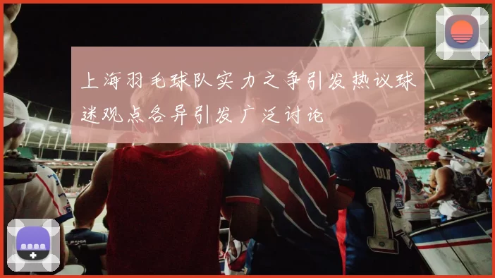 上海羽毛球队实力之争引发热议球迷观点各异引发广泛讨论