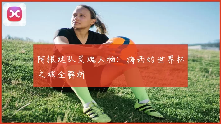 阿根廷队灵魂人物：梅西的世界杯之旅全解析