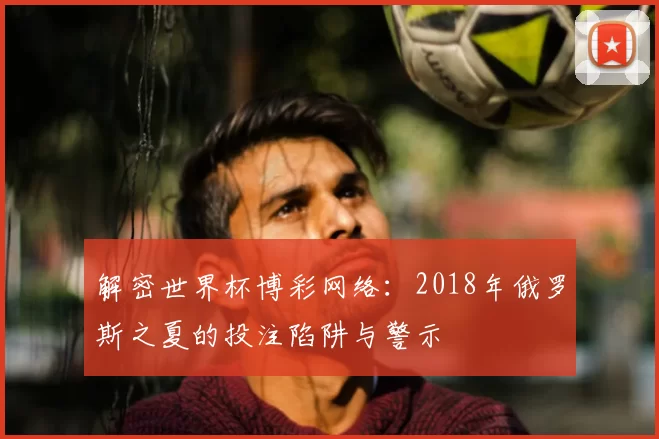 解密世界杯博彩网络:2018年俄罗斯之夏的投注陷阱与警示