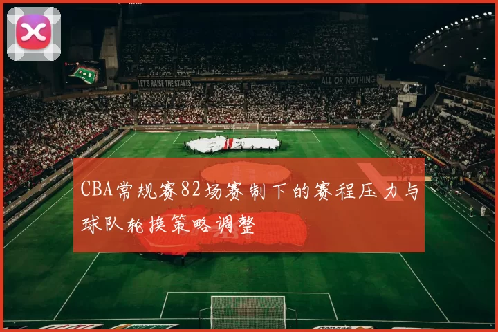 CBA常规赛82场赛制下的赛程压力与球队轮换策略调整