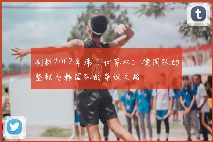 剖析2002年韩日世界杯：德国队的坚韧与韩国队的争议之路