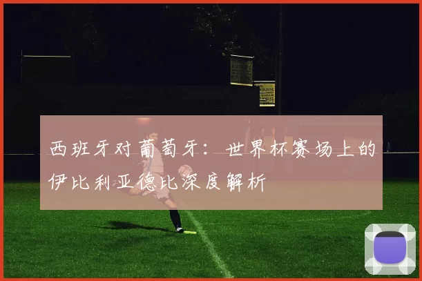 西班牙对葡萄牙:世界杯赛场上的伊比利亚德比深度解析