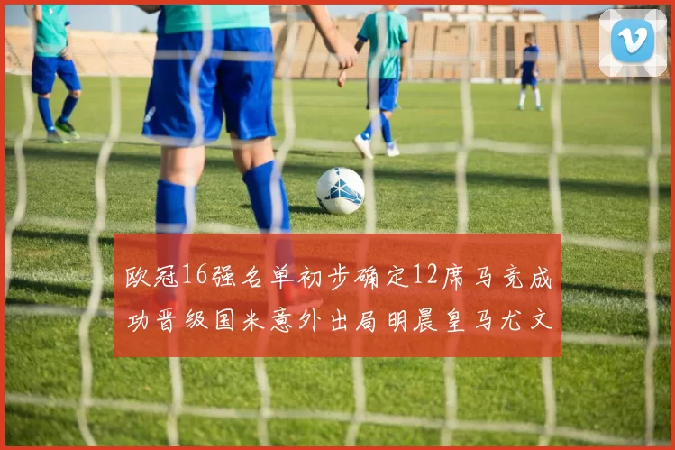 欧冠16强名单初步确定12席马竞成功晋级国米意外出局明晨皇马尤文巴黎争夺晋级资格