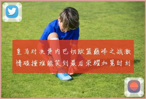 皇马对决费内巴切欧篮巅峰之战激情碰撞谁能笑到最后荣耀加冕时刻来临