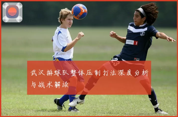 武汉排球队整体压制打法深度分析与战术解读