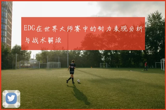 EDG在世界大师赛中的耐力表现分析与战术解读