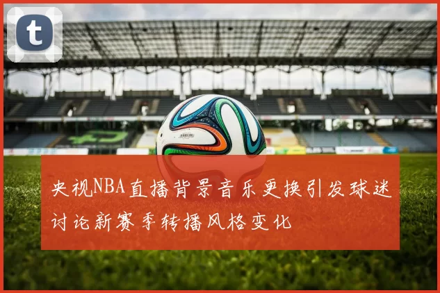 央视NBA直播背景音乐更换引发球迷讨论新赛季转播风格变化