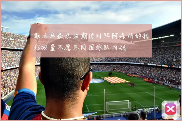 勒沃库森总监期待对阵阿森纳的精彩较量不愿见同国球队内战