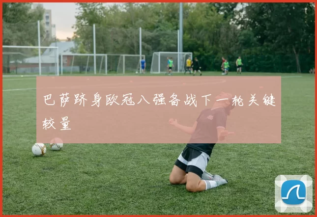 巴萨跻身欧冠八强备战下一轮关键较量