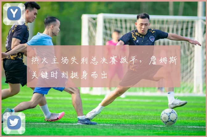 热火主场失利总决赛扳平，詹姆斯关键时刻挺身而出