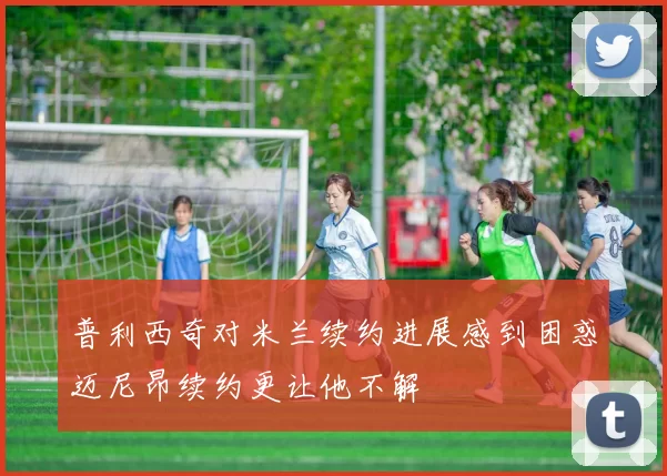 普利西奇对米兰续约进展感到困惑迈尼昂续约更让他不解