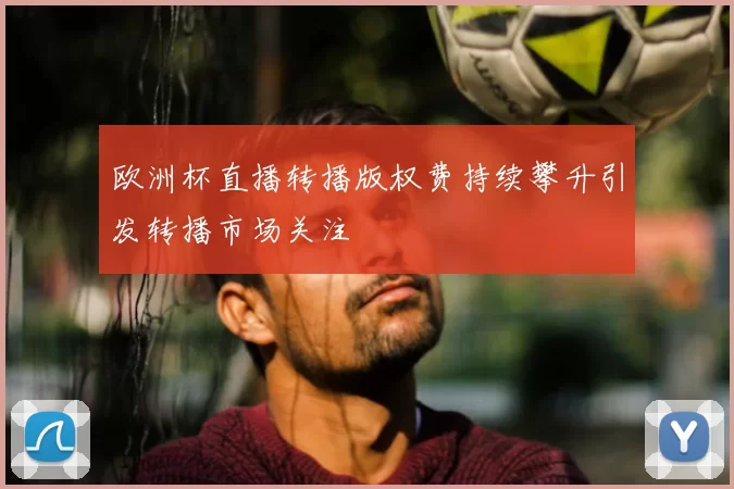 欧洲杯直播转播版权费持续攀升引发转播市场关注