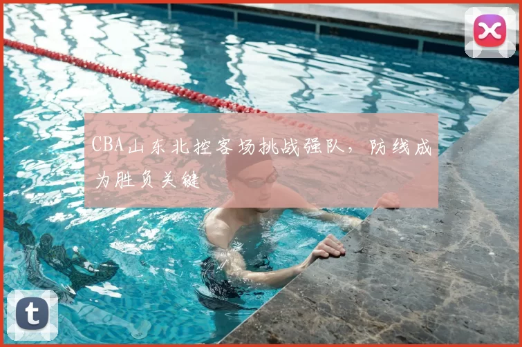 CBA山东北控客场挑战强队,防线成为胜负关键