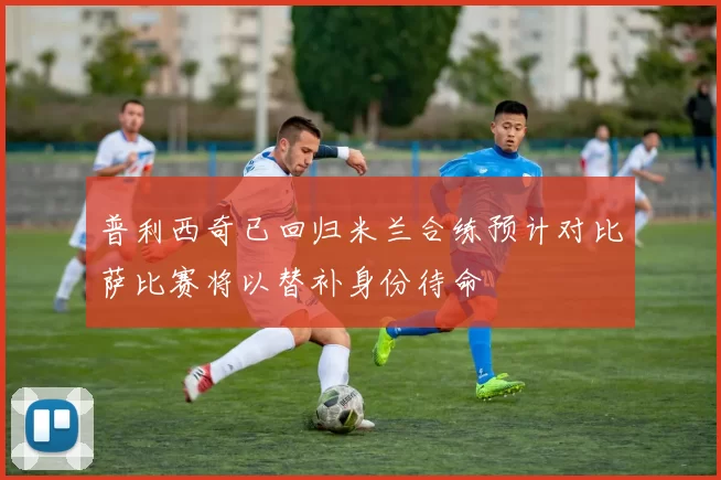 普利西奇已回归米兰合练预计对比萨比赛将以替补身份待命