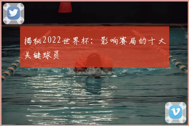 揭秘2022世界杯:影响赛局的十大关键球员