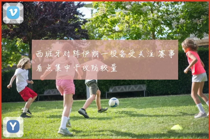 西班牙对阵伊朗一役备受关注 赛事看点集中于攻防较量
