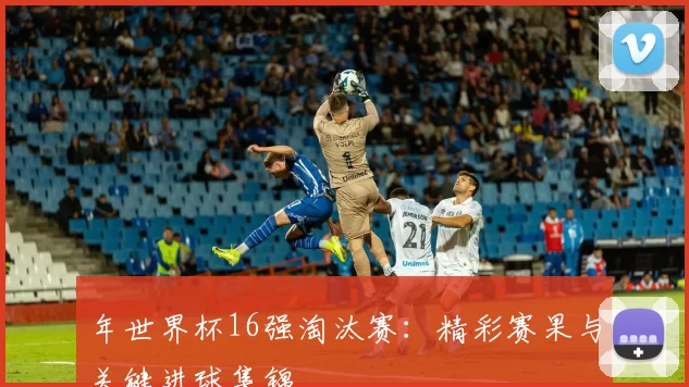 年世界杯16强淘汰赛：精彩赛果与关键进球集锦
