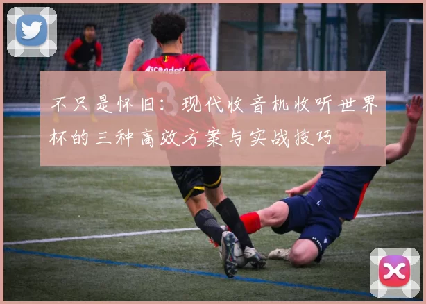 不只是怀旧:现代收音机收听世界杯的三种高效方案与实战技巧