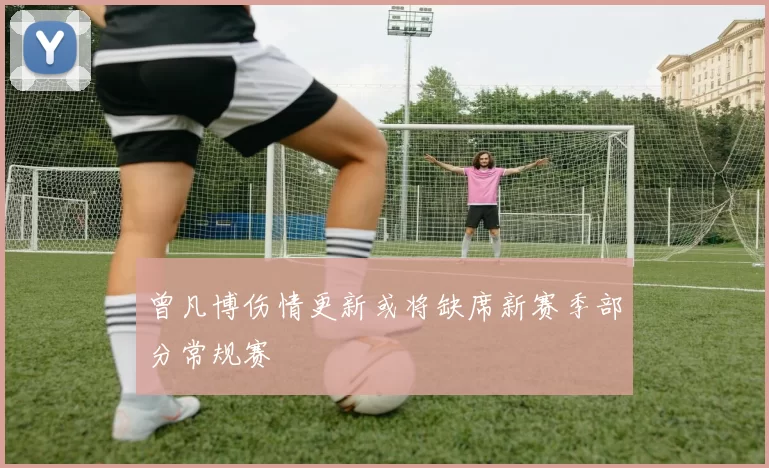 曾凡博伤情更新或将缺席新赛季部分常规赛