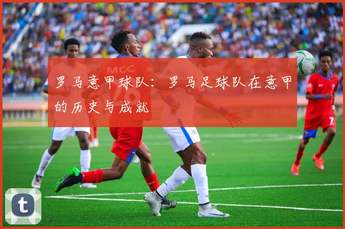 罗马意甲球队：罗马足球队在意甲的历史与成就