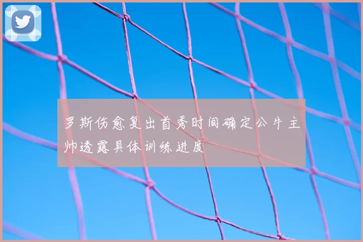 罗斯伤愈复出首秀时间确定公牛主帅透露具体训练进度