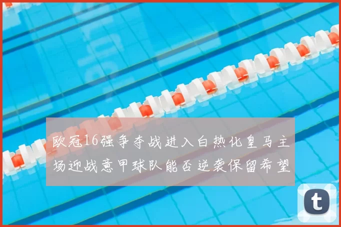 欧冠16强争夺战进入白热化皇马主场迎战意甲球队能否逆袭保留希望