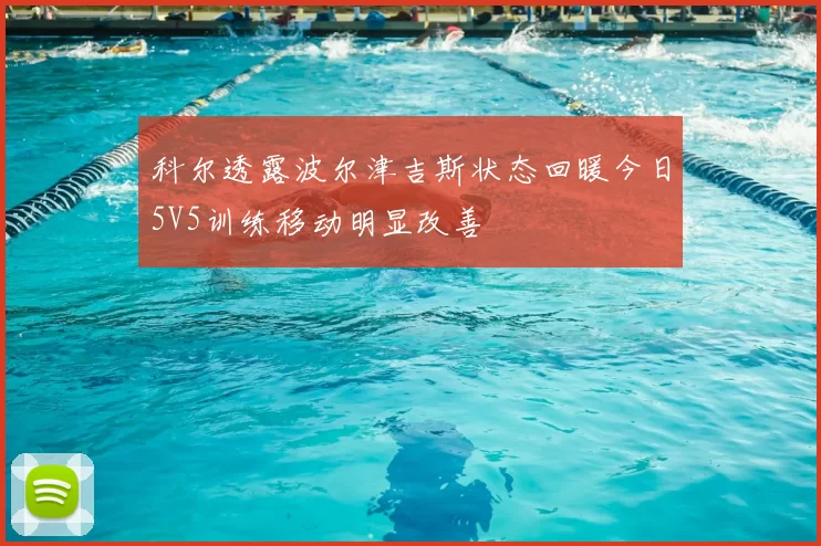 科尔透露波尔津吉斯状态回暖今日5V5训练移动明显改善