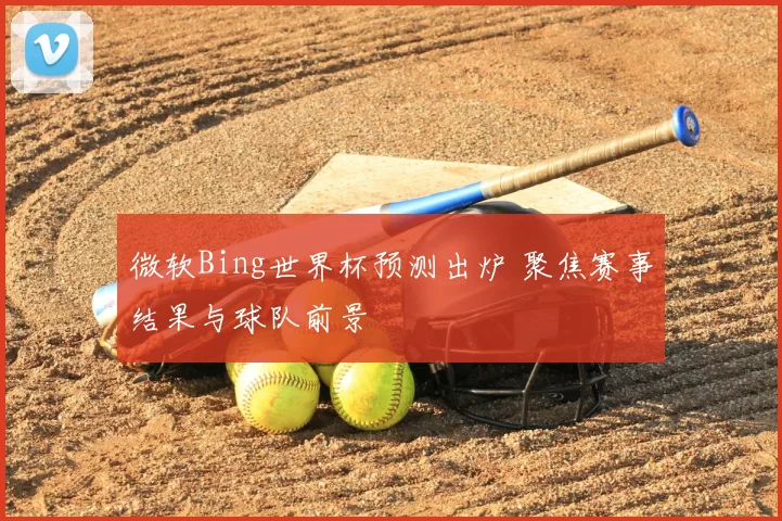 微软Bing世界杯预测出炉 聚焦赛事结果与球队前景