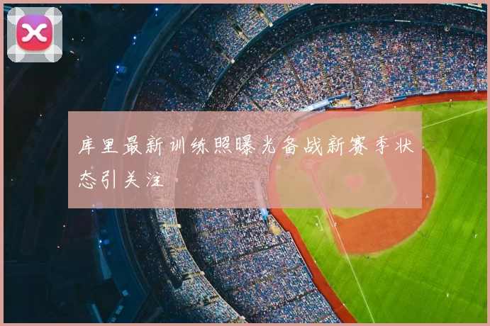 库里最新训练照曝光备战新赛季状态引关注