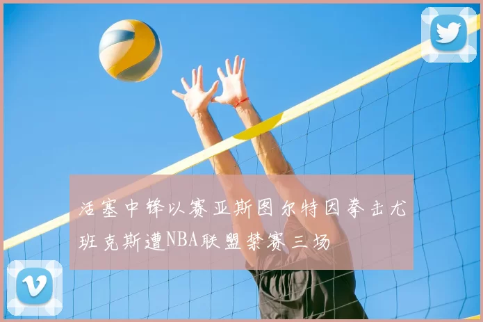 活塞中锋以赛亚斯图尔特因拳击尤班克斯遭NBA联盟禁赛三场