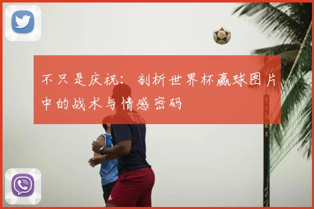 不只是庆祝:剖析世界杯赢球图片中的战术与情感密码